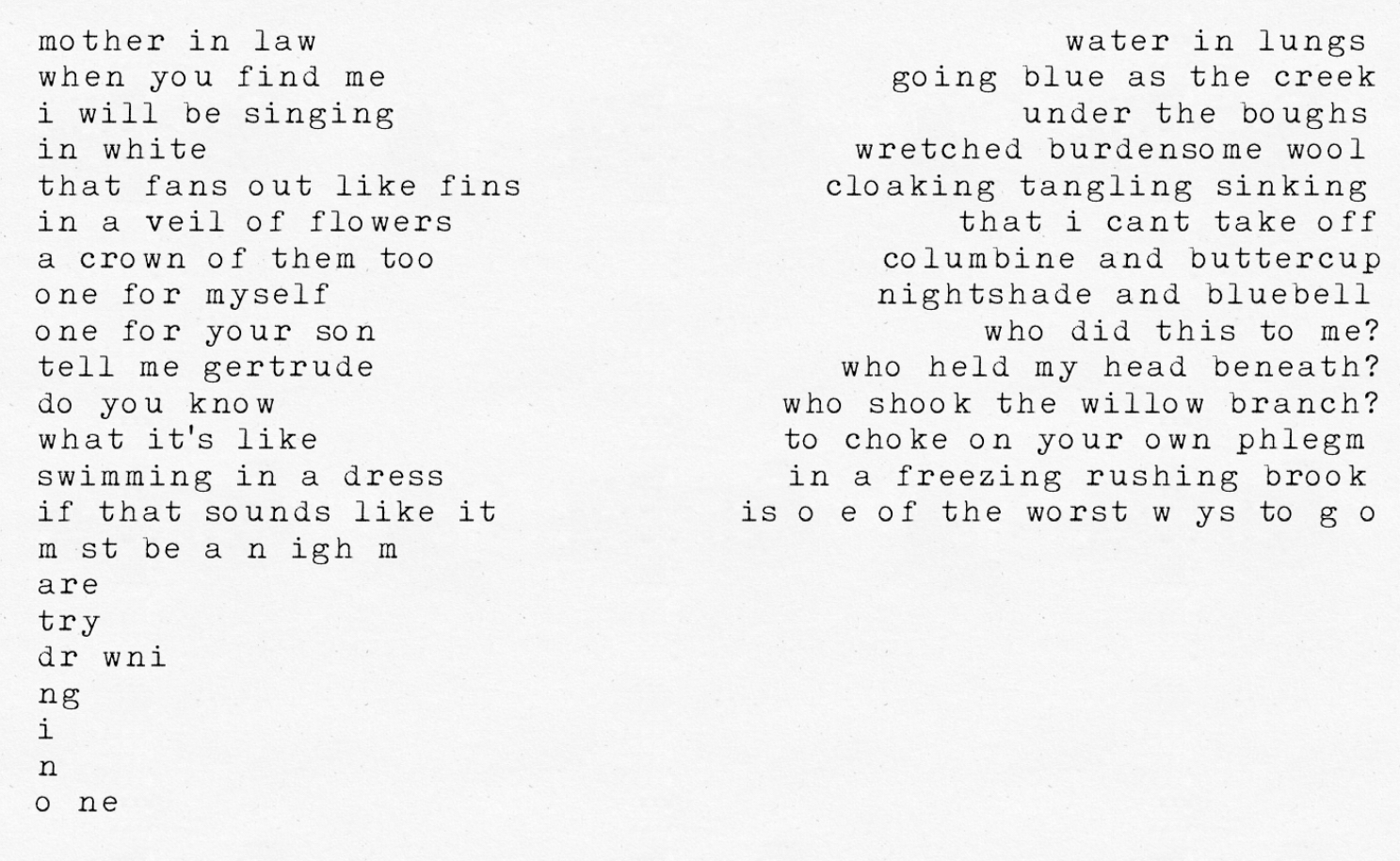 This is a poem with two sets of lines that can be read separately or as complete sentences. Vertical bars (|) represent separations in lines. Forward slashes (/) represent line breaks. The poem reads as follows: mother in law | water in lungs / when you find me | going blue as the creek / i will be singing | under the boughs / in white | wretched burdensome wool / that fans out like fins | cloaking tangling sinking / in a veil of flowers | that i cant take off / a crown of them too | columbine and buttercup / one for myself | nightshade and bluebell / one for your son | who did this to me? / tell me gertrude | who held my head beneath? / do you know | who shook the willow branch? / what it's like | to choke on your own phlegm | swimming in a dress / in a freezing rushing brook | if that sounds like it / is one of the worst ways to go / must be a nightmare / try / drowning / in / one